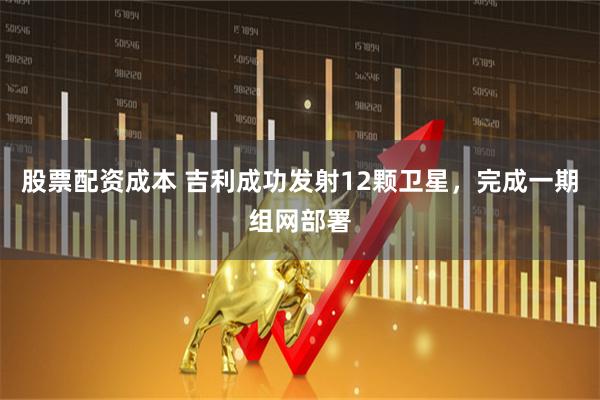 股票配资成本 吉利成功发射12颗卫星，完成一期组网部署