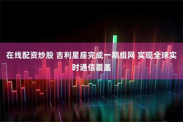 在线配资炒股 吉利星座完成一期组网 实现全球实时通信覆盖
