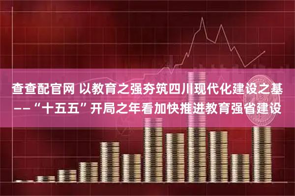 查查配官网 以教育之强夯筑四川现代化建设之基——“十五五”开局之年看加快推进教育强省建设