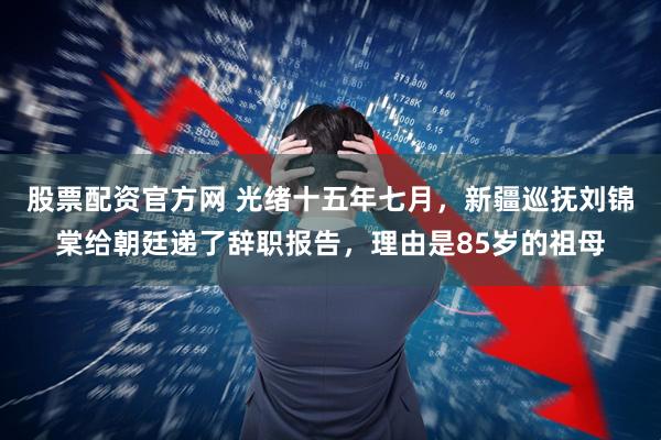 股票配资官方网 光绪十五年七月，新疆巡抚刘锦棠给朝廷递了辞职报告，理由是85岁的祖母